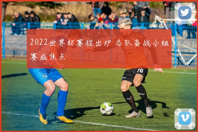 2022世界杯赛程出炉 各队备战小组赛成焦点