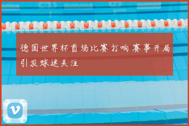 德国世界杯首场比赛打响 赛事开局引发球迷关注