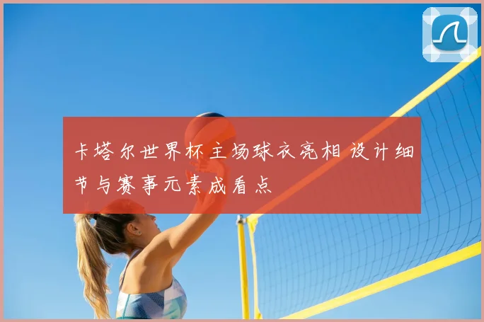卡塔尔世界杯主场球衣亮相 设计细节与赛事元素成看点