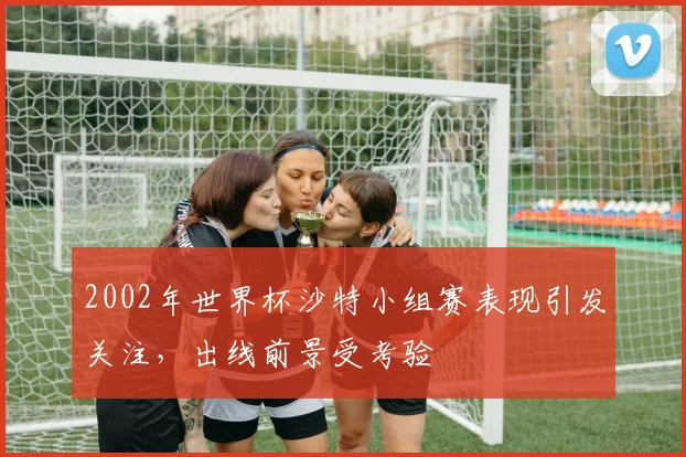2002年世界杯沙特小组赛表现引发关注，出线前景受考验