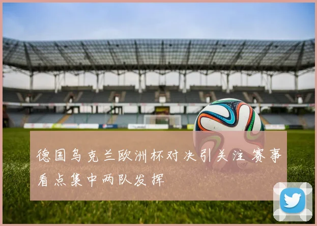 德国乌克兰欧洲杯对决引关注 赛事看点集中两队发挥